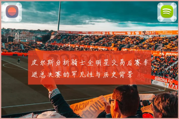 皮尔斯分析骑士全明星交易后赛季进总决赛的罕见性与历史背景