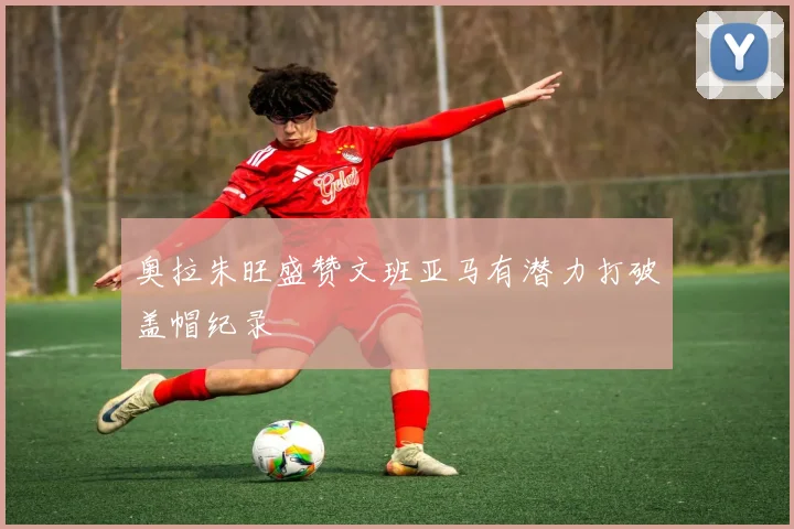 奥拉朱旺盛赞文班亚马有潜力打破盖帽纪录