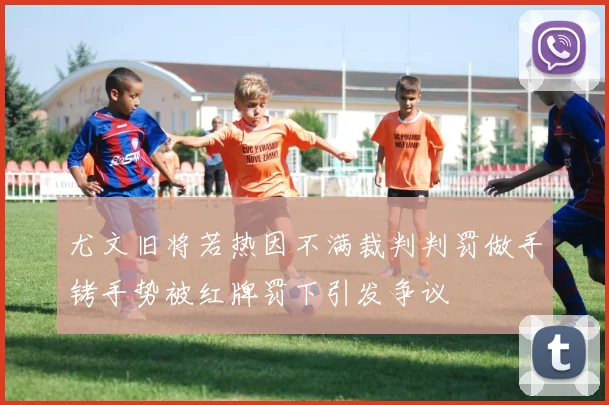 尤文旧将若热因不满裁判判罚做手铐手势被红牌罚下引发争议