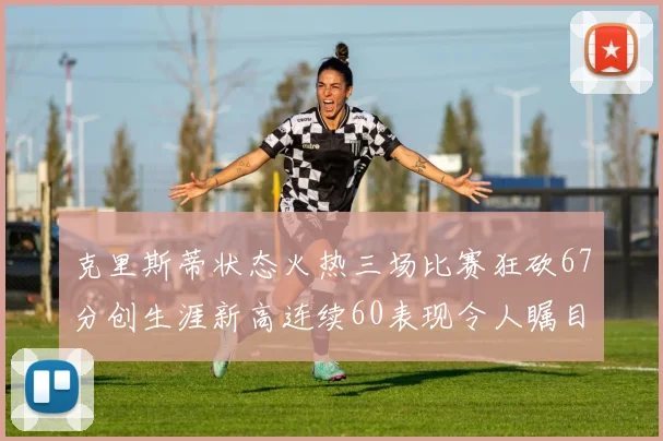 克里斯蒂状态火热三场比赛狂砍67分创生涯新高连续60表现令人瞩目
