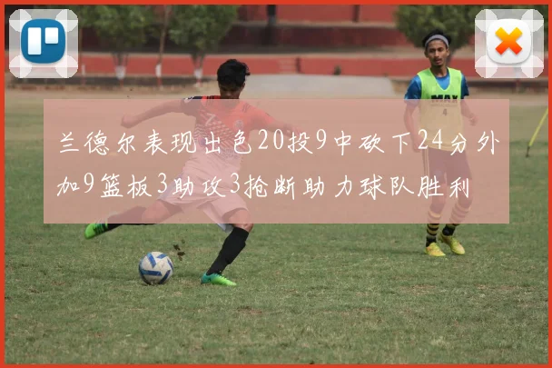 兰德尔表现出色20投9中砍下24分外加9篮板3助攻3抢断助力球队胜利