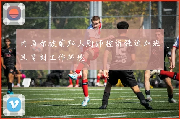 内马尔被前私人厨师控诉强迫加班及苛刻工作环境