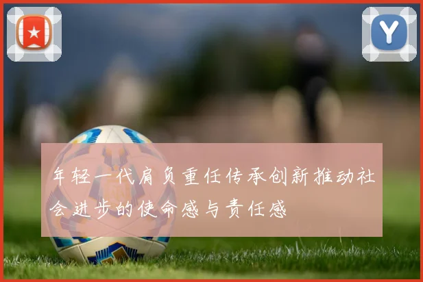 年轻一代肩负重任传承创新推动社会进步的使命感与责任感